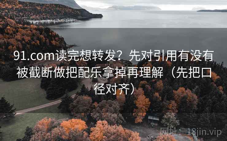 91.com读完想转发?先对引用有没有被截断做把配乐拿掉再理解(先把口径对齐) 91.com读完想转发?先对引用有没有被截断做把配乐拿掉再理解(先把口径对齐)