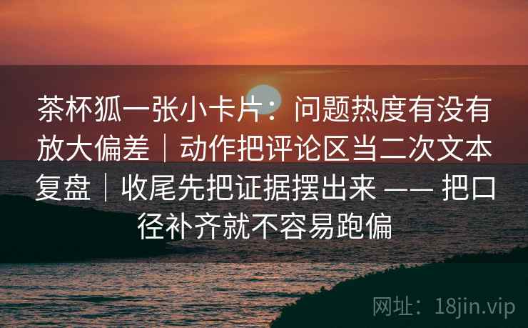 茶杯狐一张小卡片:问题热度有没有放大偏差|动作把评论区当二次文本复盘|收尾先把证据摆出来 —— 把口径补齐就不容易跑偏 茶杯狐一张小卡片:问题热度有没有放大偏差|动作把评论区当二次文本复盘|收尾先把证据摆出来 —— 把口径补齐就不容易跑偏