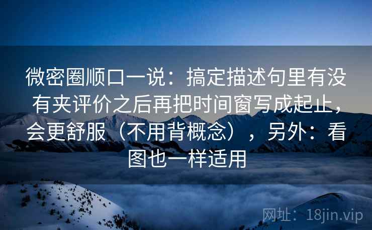 微密圈顺口一说:搞定描述句里有没有夹评价之后再把时间窗写成起止,会更舒服(不用背概念),另外:看图也一样适用 微密圈顺口一说:搞定描述句里有没有夹评价之后再把时间窗写成起止,会更舒服(不用背概念),另外:看图也一样适用