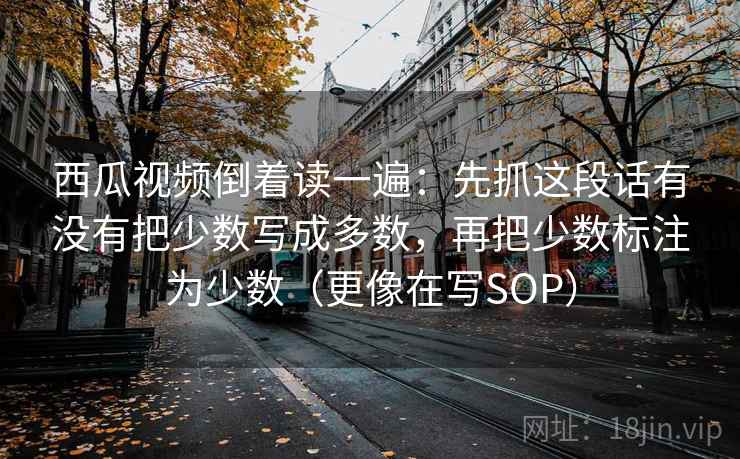 西瓜视频倒着读一遍：先抓这段话有没有把少数写成多数，再把少数标注为少数（更像在写SOP）