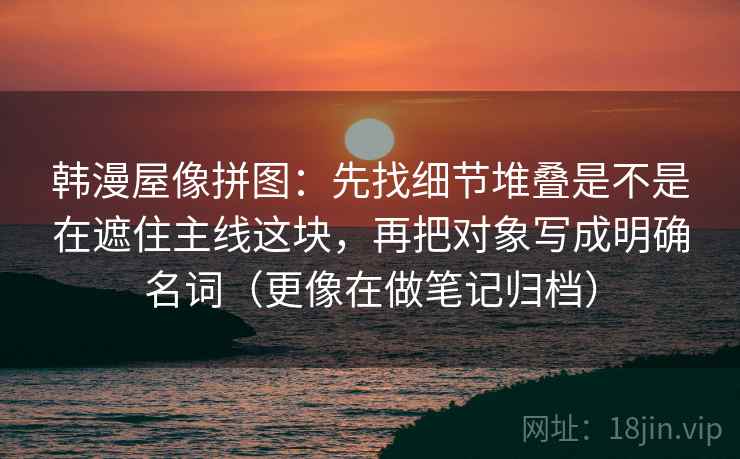 韩漫屋像拼图：先找细节堆叠是不是在遮住主线这块，再把对象写成明确名词（更像在做笔记归档）