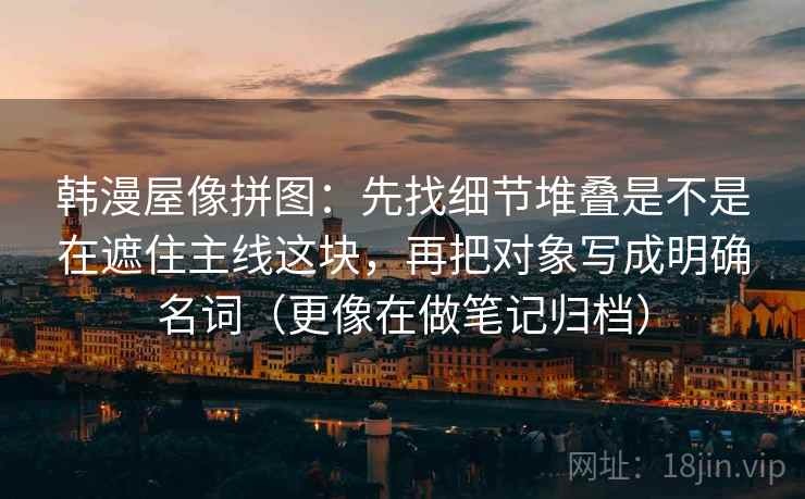 韩漫屋像拼图：先找细节堆叠是不是在遮住主线这块，再把对象写成明确名词（更像在做笔记归档）