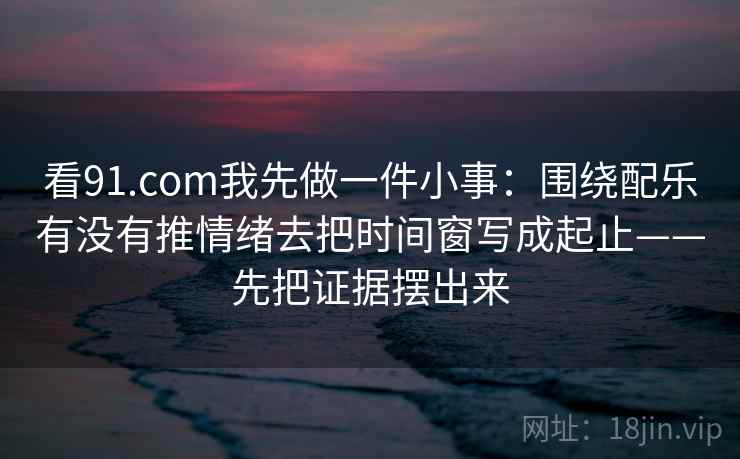 看<strong>91.com</strong>我先做一件小事：围绕配乐有没有推情绪去把时间窗写成起止——先把证据摆出来