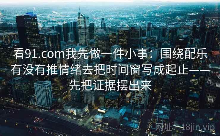 看91.com我先做一件小事:围绕配乐有没有推情绪去把时间窗写成起止——先把证据摆出来 看91.com我先做一件小事:围绕配乐有没有推情绪去把时间窗写成起止——先把证据摆出来