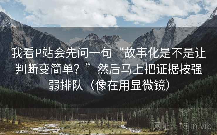 我看P站会先问一句“故事化是不是让判断变简单？”然后马上把证据按强弱排队（像在用显微镜）