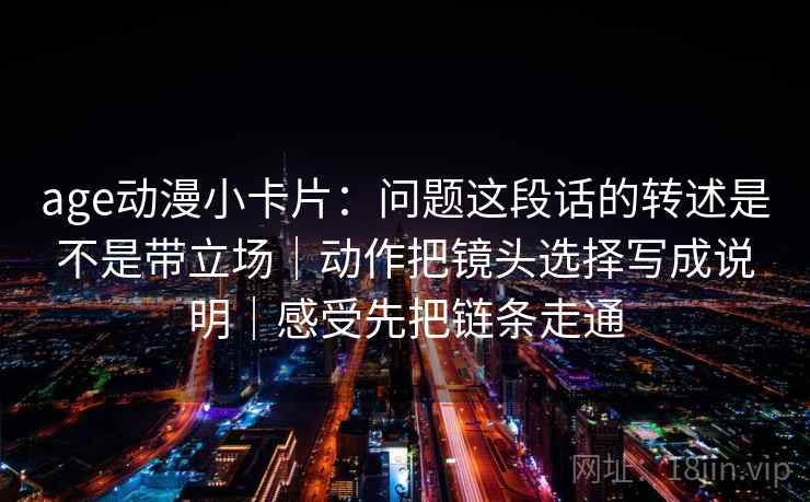 age动漫小卡片:问题这段话的转述是不是带立场|动作把镜头选择写成说明|感受先把链条走通 age动漫小卡片:问题这段话的转述是不是带立场|动作把镜头选择写成说明|感受先把链条走通